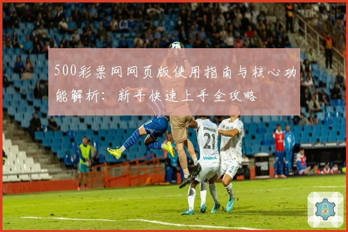 500彩票网网页版使用指南与核心功能解析:新手快速上手全攻略