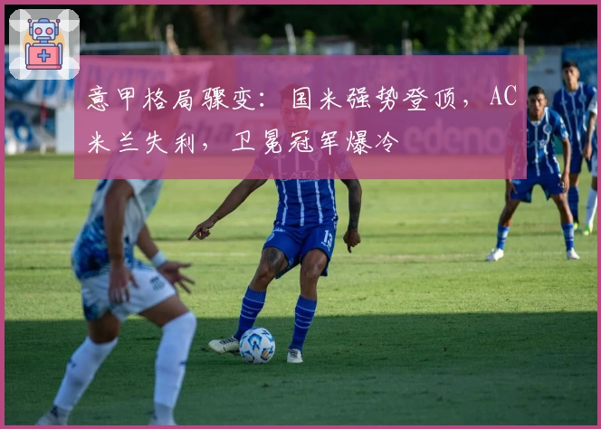 意甲格局骤变：国米强势登顶，AC米兰失利，卫冕冠军爆冷