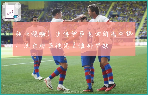 纽卡稳赚！出售伊萨克回购高中锋，沃尔特马德完美填补空缺