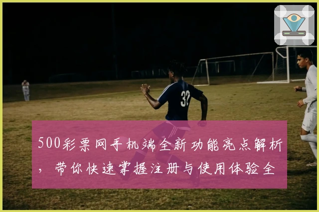 500彩票网手机端全新功能亮点解析，带你快速掌握注册与使用体验全过程