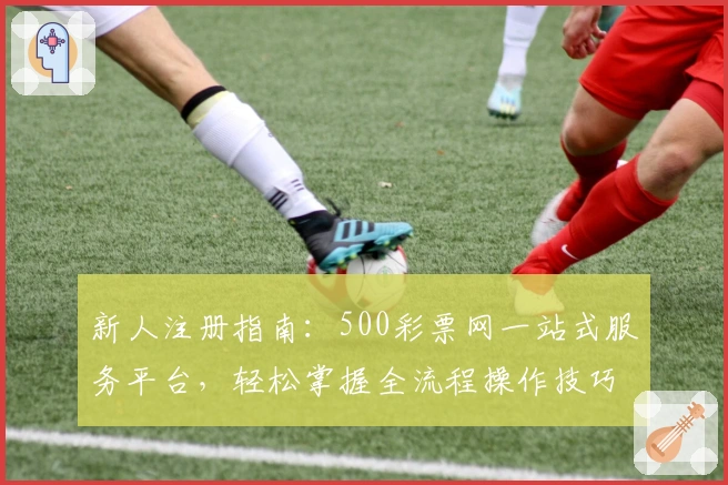 新人注册指南:500彩票网一站式服务平台,轻松掌握全流程操作技巧