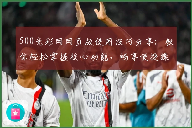 500竞彩网网页版使用技巧分享：教你轻松掌握核心功能，畅享便捷操作体验