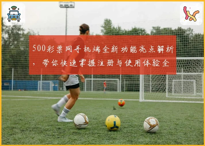 500彩票网手机端全新功能亮点解析,带你快速掌握注册与使用体验全过程