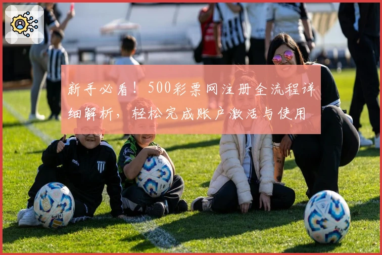 新手必看！500彩票网注册全流程详细解析，轻松完成账户激活与使用体验分享