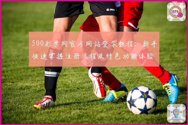 500彩票网官方网站登录教程：新手快速掌握注册流程及特色功能体验
