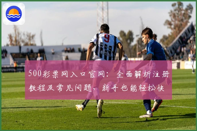 500彩票网入口官网:全面解析注册教程及常见问题,新手也能轻松快速上手