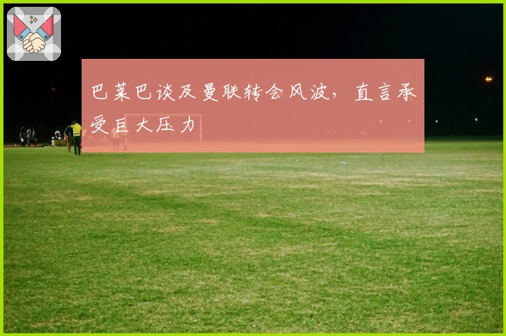 巴莱巴谈及曼联转会风波，直言承受巨大压力