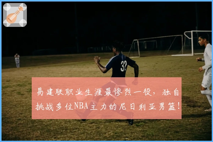 易建联职业生涯最惨烈一役，独自挑战多位NBA主力的尼日利亚男篮！