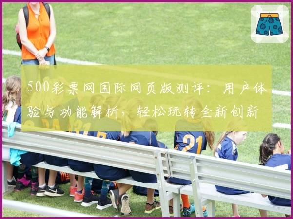 500彩票网国际网页版测评：用户体验与功能解析，轻松玩转全新创新服务