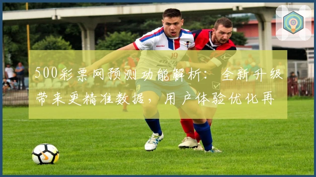 500彩票网预测功能解析：全新升级带来更精准数据，用户体验优化再突破