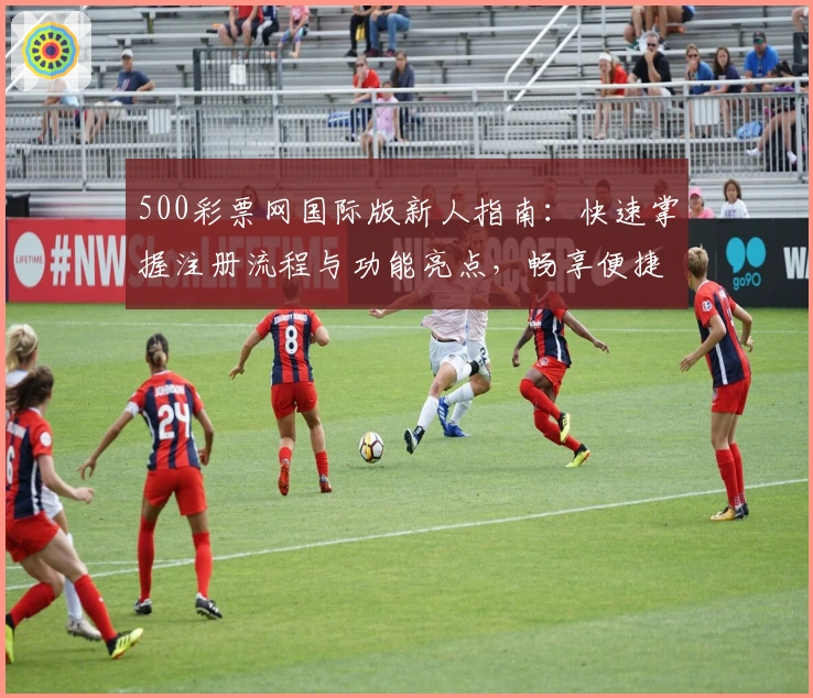500彩票网国际版新人指南：快速掌握注册流程与功能亮点，畅享便捷服务体验