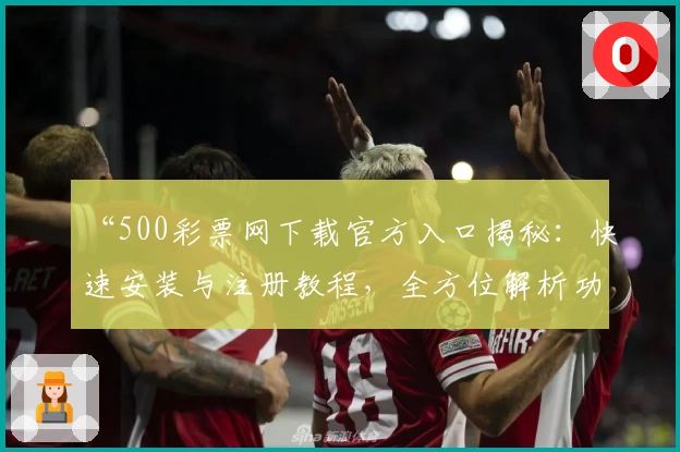 “500彩票网下载官方入口揭秘:快速安装与注册教程,全方位解析功能亮点”
