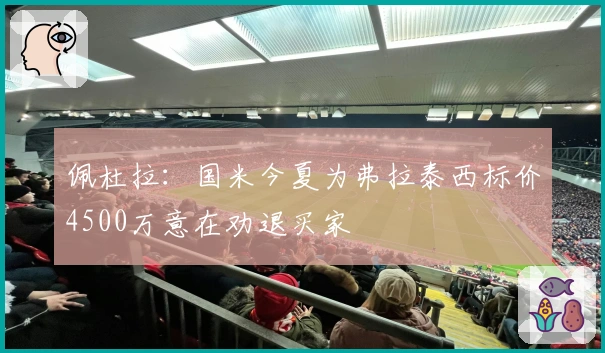 佩杜拉：国米今夏为弗拉泰西标价4500万意在劝退买家