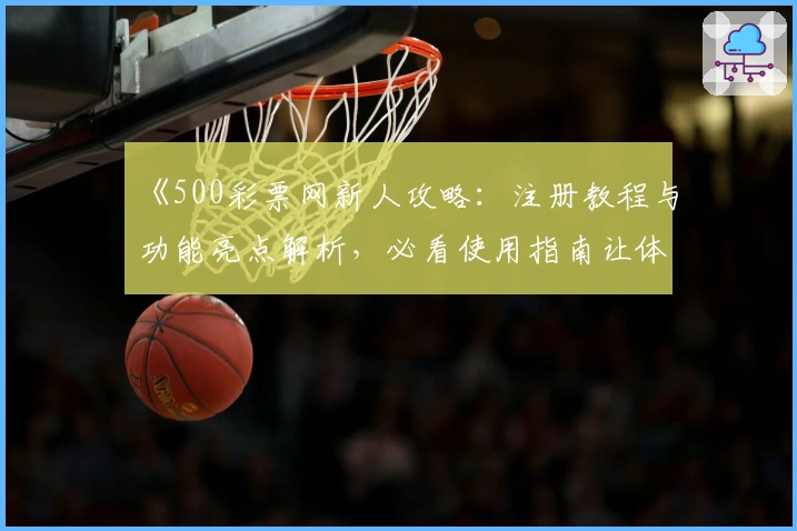 《500彩票网新人攻略：注册教程与功能亮点解析，必看使用指南让体验更轻松》