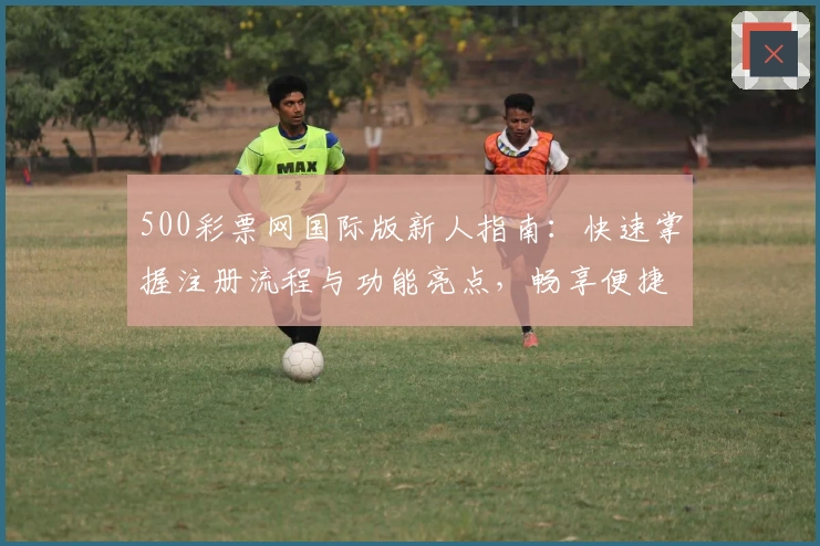 500彩票网国际版新人指南：快速掌握注册流程与功能亮点，畅享便捷服务体验