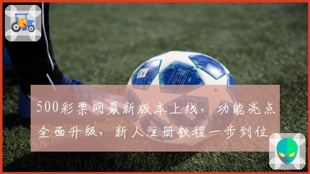 500彩票网最新版本上线，功能亮点全面升级，新人注册教程一步到位