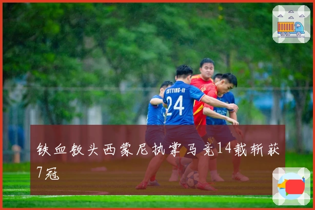 铁血教头西蒙尼执掌马竞14载斩获7冠
