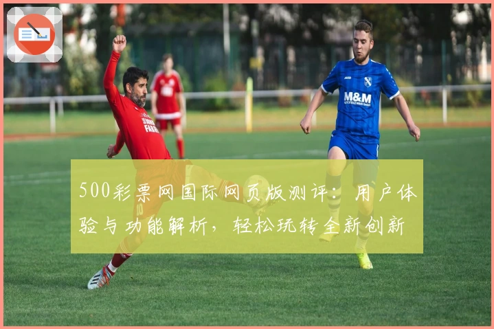 500彩票网国际网页版测评：用户体验与功能解析，轻松玩转全新创新服务