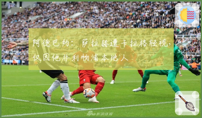 阿德巴约：萨拉赫遭卡拉格轻视，仅因他非利物浦本地人