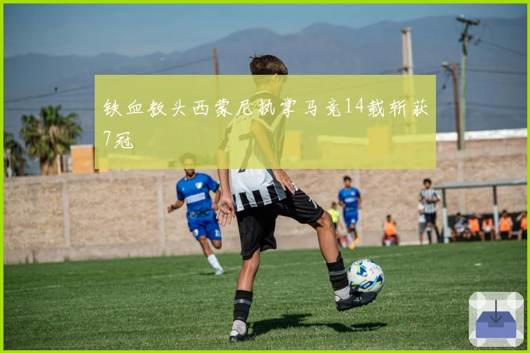 铁血教头西蒙尼执掌马竞14载斩获7冠