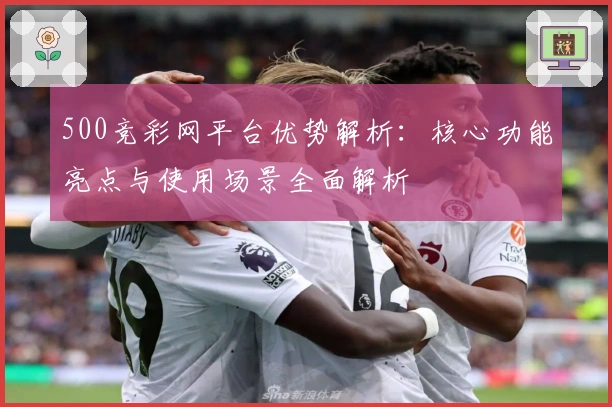 500竞彩网平台优势解析：核心功能亮点与使用场景全面解析