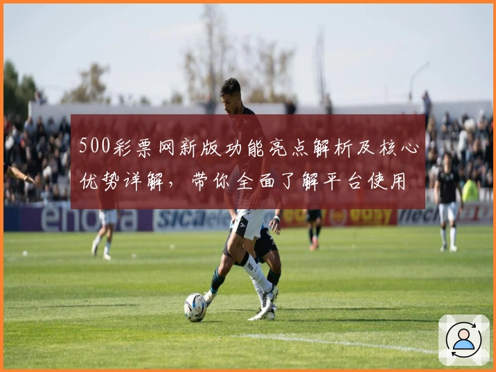 500彩票网新版功能亮点解析及核心优势详解，带你全面了解平台使用体验
